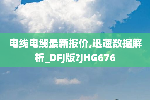 电线电缆最新报价,迅速数据解析_DFJ版?JHG676