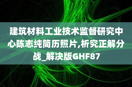 建筑材料工业技术监督研究中心陈志纯简历照片,析究正解分战_解决版GHF87