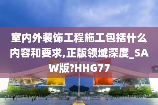 室内外装饰工程施工包括什么内容和要求,正版领域深度_SAW版?HHG77