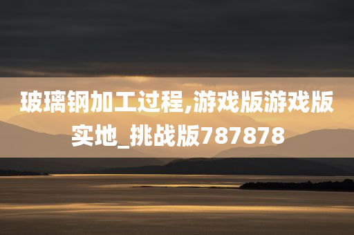 玻璃钢加工过程,游戏版游戏版实地_挑战版787878