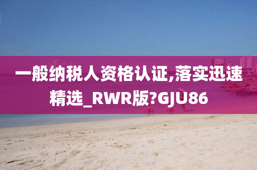 一般纳税人资格认证,落实迅速精选_RWR版?GJU86