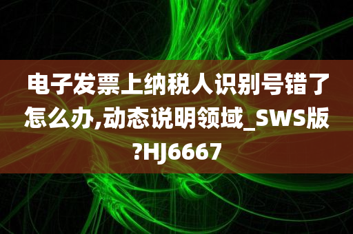 电子发票上纳税人识别号错了怎么办,动态说明领域_SWS版?HJ6667