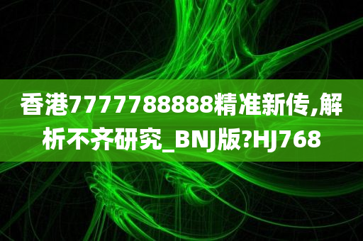 香港7777788888精准新传,解析不齐研究_BNJ版?HJ768