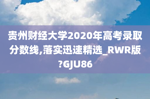 贵州财经大学2020年高考录取分数线,落实迅速精选_RWR版?GJU86