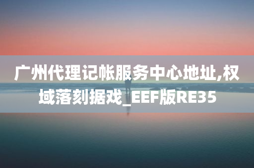 广州代理记帐服务中心地址,权域落刻据戏_EEF版RE35