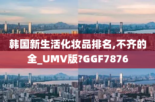 韩国新生活化妆品排名,不齐的全_UMV版?GGF7876