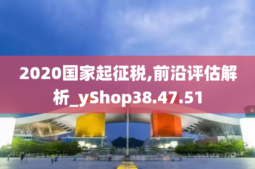 2020国家起征税,前沿评估解析_yShop38.47.51