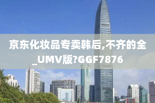 京东化妆品专卖韩后,不齐的全_UMV版?GGF7876