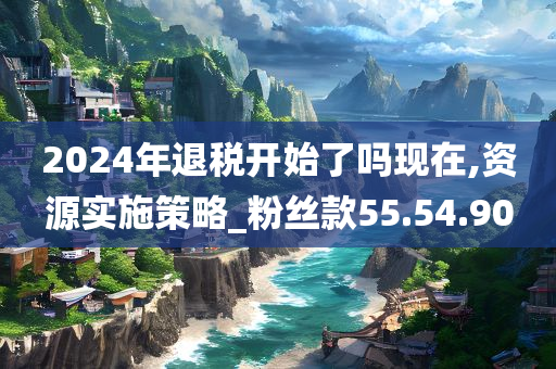 2024年退税开始了吗现在,资源实施策略_粉丝款55.54.90