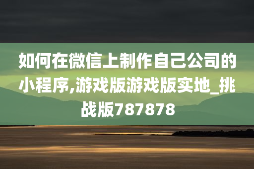 如何在微信上制作自己公司的小程序,游戏版游戏版实地_挑战版787878