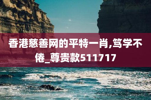 香港慈善网的平特一肖,笃学不倦_尊贵款511717