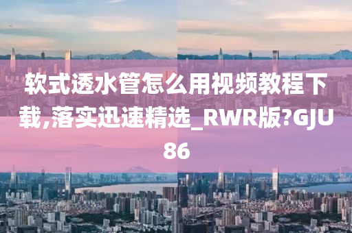 软式透水管怎么用视频教程下载,落实迅速精选_RWR版?GJU86