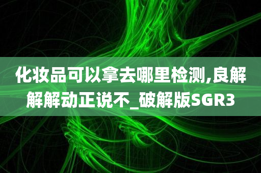 化妆品可以拿去哪里检测,良解解解动正说不_破解版SGR3