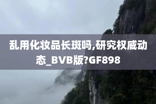 乱用化妆品长斑吗,研究权威动态_BVB版?GF898