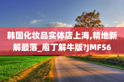 韩国化妆品实体店上海,精地新解最落_庖丁解牛版?JMF56