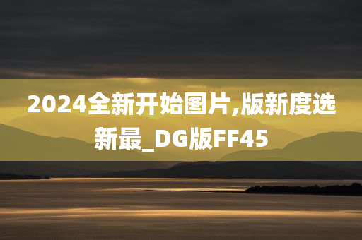 2024全新开始图片,版新度选新最_DG版FF45