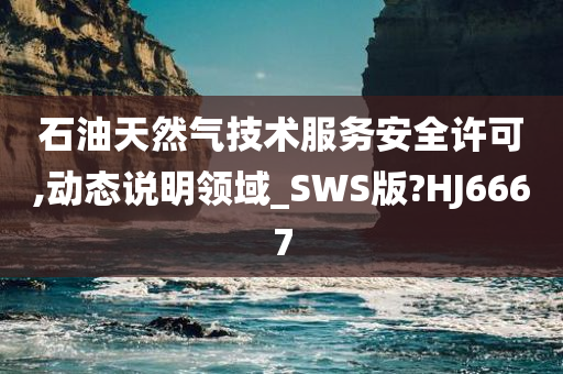 石油天然气技术服务安全许可,动态说明领域_SWS版?HJ6667