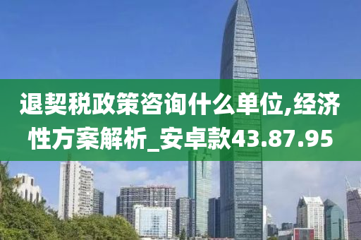 退契税政策咨询什么单位,经济性方案解析_安卓款43.87.95