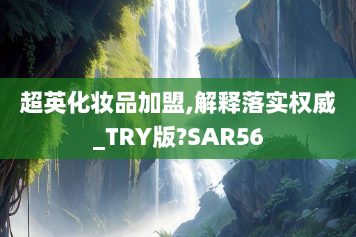 超英化妆品加盟,解释落实权威_TRY版?SAR56