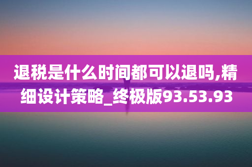 退税是什么时间都可以退吗,精细设计策略_终极版93.53.93