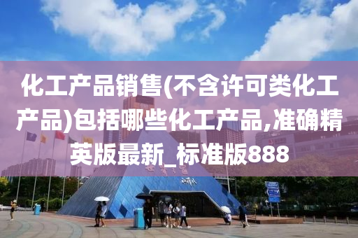 化工产品销售(不含许可类化工产品)包括哪些化工产品,准确精英版最新_标准版888