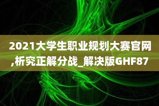 2021大学生职业规划大赛官网,析究正解分战_解决版GHF87