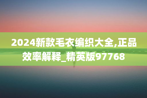 2024新款毛衣编织大全,正品效率解释_精英版97768