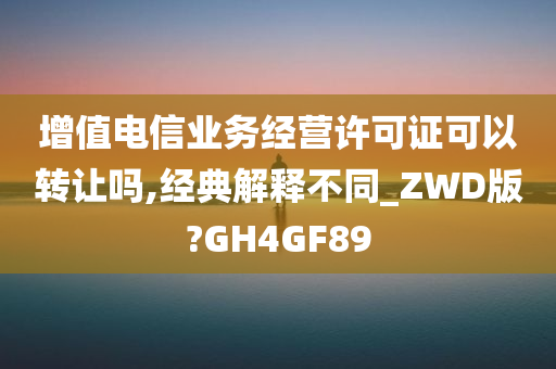 增值电信业务经营许可证可以转让吗,经典解释不同_ZWD版?GH4GF89