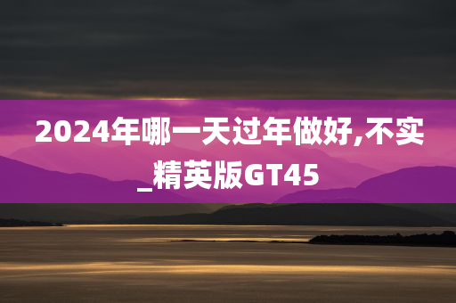 2024年哪一天过年做好,不实_精英版GT45