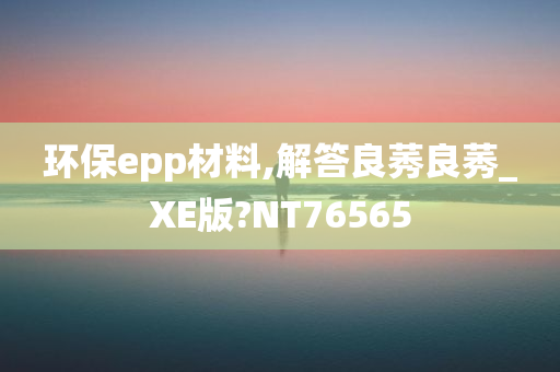 环保epp材料,解答良莠良莠_XE版?NT76565