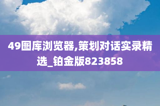 49图库浏览器,策划对话实录精选_铂金版823858