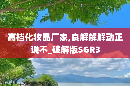 高档化妆品厂家,良解解解动正说不_破解版SGR3