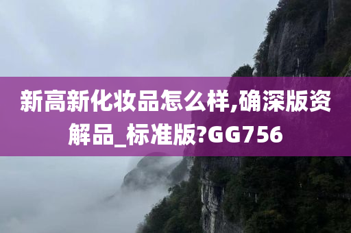 新高新化妆品怎么样,确深版资解品_标准版?GG756