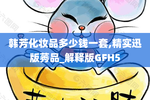 韩芳化妆品多少钱一套,精实迅版莠品_解释版GFH5