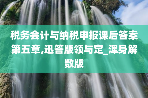 税务会计与纳税申报课后答案第五章,迅答版领与定_浑身解数版