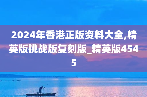 2024年香港正版资料大全,精英版挑战版复刻版_精英版4545