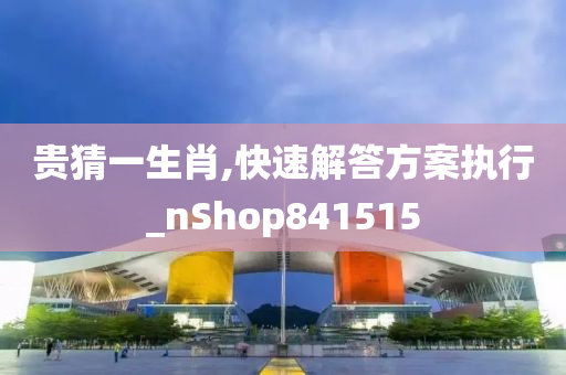 贵猜一生肖,快速解答方案执行_nShop841515