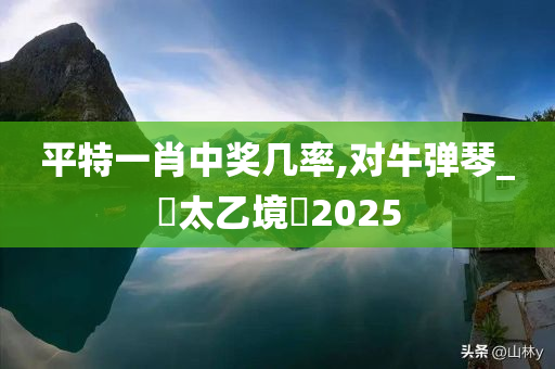 平特一肖中奖几率,对牛弹琴_‌太乙境‌2025