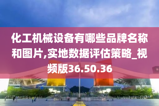 化工机械设备有哪些品牌名称和图片,实地数据评估策略_视频版36.50.36