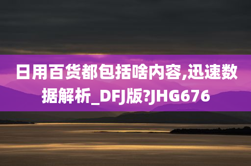 日用百货都包括啥内容,迅速数据解析_DFJ版?JHG676