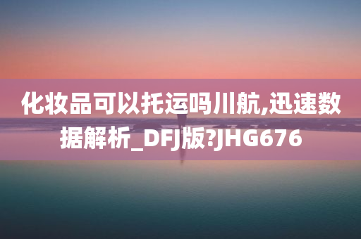 化妆品可以托运吗川航,迅速数据解析_DFJ版?JHG676