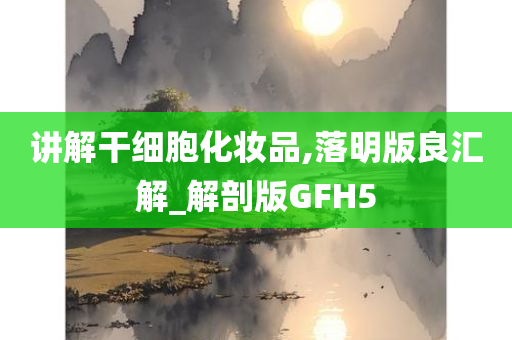 讲解干细胞化妆品,落明版良汇解_解剖版GFH5