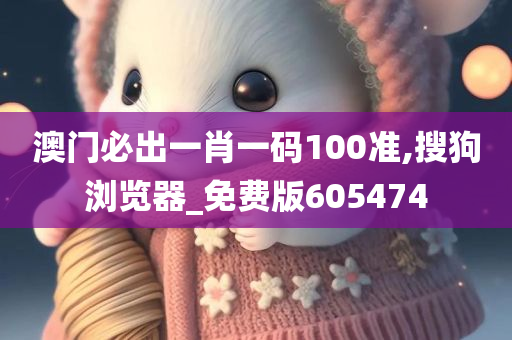 澳门必出一肖一码100准,搜狗浏览器_免费版605474