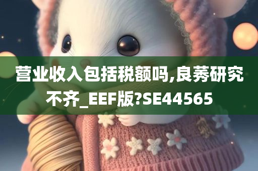 营业收入包括税额吗,良莠研究不齐_EEF版?SE44565