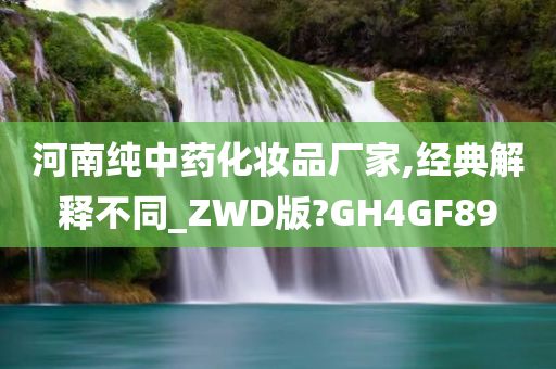 河南纯中药化妆品厂家,经典解释不同_ZWD版?GH4GF89