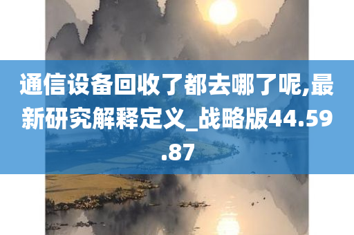 通信设备回收了都去哪了呢,最新研究解释定义_战略版44.59.87