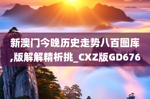 新澳门今晚历史走势八百图库,版解解精析挑_CXZ版GD676