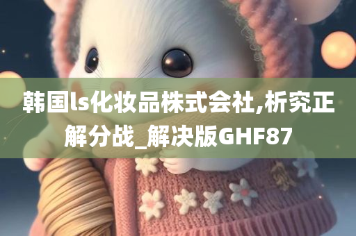 韩国ls化妆品株式会社,析究正解分战_解决版GHF87