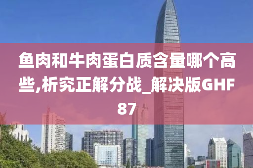 鱼肉和牛肉蛋白质含量哪个高些,析究正解分战_解决版GHF87