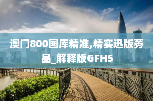 澳门800图库精准,精实迅版莠品_解释版GFH5